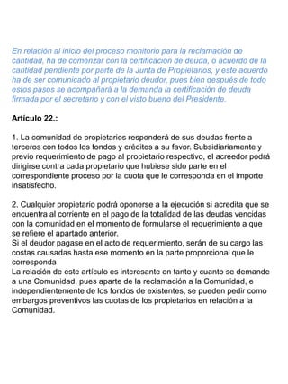En relación al inicio del proceso monitorio para la reclamación de
cantidad, ha de comenzar con la certificación de deuda, o acuerdo de la
cantidad pendiente por parte de la Junta de Propietarios, y este acuerdo
ha de ser comunicado al propietario deudor, pues bien después de todo
estos pasos se acompañará a la demanda la certificación de deuda
firmada por el secretario y con el visto bueno del Presidente.
Artículo 22.:
1. La comunidad de propietarios responderá de sus deudas frente a
terceros con todos los fondos y créditos a su favor. Subsidiariamente y
previo requerimiento de pago al propietario respectivo, el acreedor podrá
dirigirse contra cada propietario que hubiese sido parte en el
correspondiente proceso por la cuota que le corresponda en el importe
insatisfecho.
2. Cualquier propietario podrá oponerse a la ejecución si acredita que se
encuentra al corriente en el pago de la totalidad de las deudas vencidas
con la comunidad en el momento de formularse el requerimiento a que
se refiere el apartado anterior.
Si el deudor pagase en el acto de requerimiento, serán de su cargo las
costas causadas hasta ese momento en la parte proporcional que le
corresponda
La relación de este artículo es interesante en tanto y cuanto se demande
a una Comunidad, pues aparte de la reclamación a la Comunidad, e
independientemente de los fondos de existentes, se pueden pedir como
embargos preventivos las cuotas de los propietarios en relación a la
Comunidad.
 