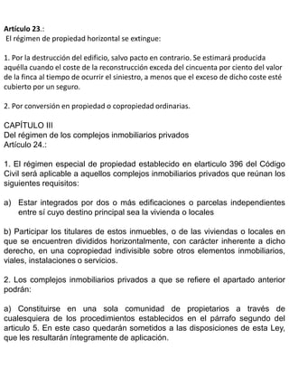 Artículo 23.:
El régimen de propiedad horizontal se extingue:
1. Por la destrucción del edificio, salvo pacto en contrario. Se estimará producida
aquélla cuando el coste de la reconstrucción exceda del cincuenta por ciento del valor
de la finca al tiempo de ocurrir el siniestro, a menos que el exceso de dicho coste esté
cubierto por un seguro.
2. Por conversión en propiedad o copropiedad ordinarias.
CAPÍTULO III
Del régimen de los complejos inmobiliarios privados
Artículo 24.:
1. El régimen especial de propiedad establecido en elarticulo 396 del Código
Civil será aplicable a aquellos complejos inmobiliarios privados que reúnan los
siguientes requisitos:
a) Estar integrados por dos o más edificaciones o parcelas independientes
entre sí cuyo destino principal sea la vivienda o locales
b) Participar los titulares de estos inmuebles, o de las viviendas o locales en
que se encuentren divididos horizontalmente, con carácter inherente a dicho
derecho, en una copropiedad indivisible sobre otros elementos inmobiliarios,
viales, instalaciones o servicios.
2. Los complejos inmobiliarios privados a que se refiere el apartado anterior
podrán:
a) Constituirse en una sola comunidad de propietarios a través de
cualesquiera de los procedimientos establecidos en el párrafo segundo del
articulo 5. En este caso quedarán sometidos a las disposiciones de esta Ley,
que les resultarán íntegramente de aplicación.
 