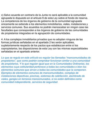c) Salvo acuerdo en contrario de la Junta no será aplicable a la comunidad
agrupada lo dispuesto en el articulo 9 de esta Ley sobre el fondo de reserva.
La competencia de los órganos de gobierno de la comunidad agrupada
únicamente se extiende a los elementos inmobiliarios, viales, instalaciones y
servicios comunes. Sus acuerdos no podrán menoscabar en ningún caso las
facultades que corresponden a los órganos de gobierno de las comunidades
de propietarios integradas en la agrupación de comunidades.
4. A los complejos inmobiliarios privados que no adopten ninguna de las
formas jurídicas señaladas en el apartado 2 les serán aplicables,
supletoriamente respecto de los pactos que establezcan entre sí los
copropietarios, las disposiciones de esta Ley con las mismas especialidades
señaladas en el apartado anterior.
Lo que se regula en este artículo es regular las llamadas “mancomunidades de
propietarios”, que como podrán comprobar funcionan similar a una comunidad
de propietarios, Y lo que regulan igual que en la Comunidades Ordinarias, los
elementos cuya cotitularidad pertenece a todas las comunidades o bien los
elementos comunes que sirven a todas las comunidades que la componen.
Ejemplos de elementos comunes de mancomunidades, complejo de
instalaciones deportivas, piscinas, sistemas de calefacción, alumbrado de
viales, garajes en terrenos mancomunados, si no están definidos como
comunidad independiente, servicios de seguridad.
 