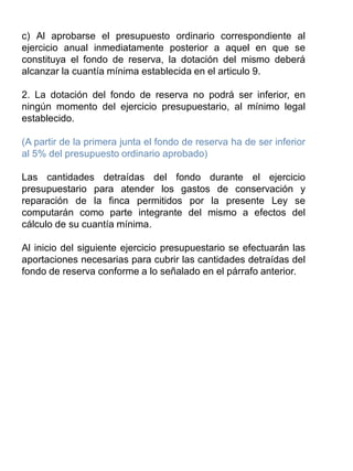 c) Al aprobarse el presupuesto ordinario correspondiente al
ejercicio anual inmediatamente posterior a aquel en que se
constituya el fondo de reserva, la dotación del mismo deberá
alcanzar la cuantía mínima establecida en el articulo 9.
2. La dotación del fondo de reserva no podrá ser inferior, en
ningún momento del ejercicio presupuestario, al mínimo legal
establecido.
(A partir de la primera junta el fondo de reserva ha de ser inferior
al 5% del presupuesto ordinario aprobado)
Las cantidades detraídas del fondo durante el ejercicio
presupuestario para atender los gastos de conservación y
reparación de la finca permitidos por la presente Ley se
computarán como parte integrante del mismo a efectos del
cálculo de su cuantía mínima.
Al inicio del siguiente ejercicio presupuestario se efectuarán las
aportaciones necesarias para cubrir las cantidades detraídas del
fondo de reserva conforme a lo señalado en el párrafo anterior.
 