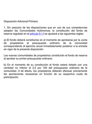 Disposición Adicional Primera:
1. Sin perjuicio de las disposiciones que en uso de sus competencias
adopten las Comunidades Autónomas, la constitución del fondo de
reserva regulado en el artículo 9.1.f se ajustará a las siguientes reglas:
a) El fondo deberá constituirse en el momento de aprobarse por la Junta
de propietarios el presupuesto ordinario de la comunidad
correspondiente al ejercicio anual inmediatamente posterior a la entrada
en vigor de la presente disposición.
Las nuevas comunidades de propietarios constituirán el fondo de reserva
al aprobar su primer presupuesto ordinario.
b) En el momento de su constitución el fondo estará dotado con una
cantidad no inferior al 2,5 por 100 del presupuesto ordinario de la
comunidad. A tal efecto, los propietarios deberán efectuar previamente
las aportaciones necesarias en función de su respectiva cuota de
participación.
 