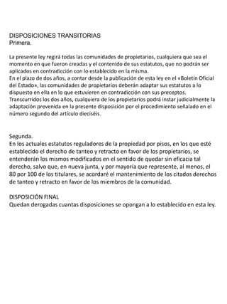 DISPOSICIONES TRANSITORIAS
Primera.
La presente ley regirá todas las comunidades de propietarios, cualquiera que sea el
momento en que fueron creadas y el contenido de sus estatutos, que no podrán ser
aplicados en contradicción con lo establecido en la misma.
En el plazo de dos años, a contar desde la publicación de esta ley en el «Boletín Oficial
del Estado», las comunidades de propietarios deberán adaptar sus estatutos a lo
dispuesto en ella en lo que estuvieren en contradicción con sus preceptos.
Transcurridos los dos años, cualquiera de los propietarios podrá instar judicialmente la
adaptación prevenida en la presente disposición por el procedimiento señalado en el
número segundo del artículo dieciséis.
Segunda.
En los actuales estatutos reguladores de la propiedad por pisos, en los que esté
establecido el derecho de tanteo y retracto en favor de los propietarios, se
entenderán los mismos modificados en el sentido de quedar sin eficacia tal
derecho, salvo que, en nueva junta, y por mayoría que represente, al menos, el
80 por 100 de los titulares, se acordaré el mantenimiento de los citados derechos
de tanteo y retracto en favor de los miembros de la comunidad.
DISPOSICIÓN FINAL
Quedan derogadas cuantas disposiciones se opongan a lo establecido en esta ley.
 