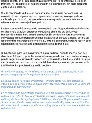 dirigirá escrito, en el que especifique claramente los asuntos que pide sean
tratados, al Presidente, el cual los incluirá en el orden del día de la siguiente
Junta que se celebre.
Si a la reunión de la Junta no concurriesen, en primera convocatoria, la
mayoría de los propietarios que representen, a su vez, la mayoría de las
cuotas de participación, se procederá a una segunda convocatoria de la
misma, esta vez sin sujeción a quórum.
La Junta se reunirá en segunda convocatoria en el lugar, día y hora indicados
en la primera citación, pudiendo celebrarse el mismo día si hubiese
transcurrido media hora desde la anterior. En su defecto será nuevamente
convocada, conforme a los requisitos establecidos en este artículo, dentro de
los ocho días naturales siguientes a la Junta no celebrada, cursándose en este
caso las citaciones con una antelación mínima de tres días.
3. La citación para la Junta ordinaria anual se hará, cuando menos, con seis
días de antelación, y para las extraordinarias, con la que sea posible para que
pueda llegar a conocimiento de todos los interesados. La Junta podrá reunirse
válidamente aun sin la convocatoria del Presidente, siempre que concurran la
totalidad de los propietarios y así lo decidan.
Artículo interesante, en lo referido a los procesos de convocatoria, y los
procesos legales para la legalidad de los acuerdos.
La convocatoria la hará el Presidente, (en este punto hay que señalar el
interés que se señaló sobre la figura del Vicepresidente) o bien por un 25% de
las cuotas de participación.
En la relación de propietarios morosos, que ha de figurar para excluirlos de la
potestad de voto, la Ley de Protección de Datos, lo permite pues está relación
está regulada en la Ley Orgánica 3/2018 en relación al Reglamento Europeo
Sobre protección de datos, así en su considerando (40) autoriza la utilización
de datos cuando este amparado en una Ley (en nuestro caso la que estamos
estudiando).
 