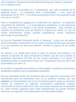 representen la mayoría de las cuotas de participación. Esta relación es básica
para entender la constitución de las diferentes mayorías, Vamos a analizarlo
con un ejemplo claro.
Imaginemos una comunidad con 7 propiedades, que esté constituida de la
siguiente forma:: :un propietario tiene 4 propiedades y una cuota de
participación de 57,14 % . y los demás propietarios tienen una propiedad cada
uno con un 14,26%.
Pues si computáramos cuotas para la obtención de mayorías, el propietario
mayoritario las obtendría, y si computáramos propietarios no las alcanzaría
nunca, yviceversa en relación a los demás propietarios, pues tendrían la
mayoría de propietarios pero les faltaría la mayoría de cuotas, Lo que he
venido denominando cuotas sociales (propietarios) cuotas numéricas
(porcentaje de participación)
La Ley de Propiedad Horizontal tiende al consenso; y para que se pudiera
tomar el acuerdo el mayoritario de las cuotas numéricas tendría que conseguir
a su vez acuerdos con otros para obtener también la mayoría de las cuotas
sociales.
En relación a la validez para iniciar la junta en primera convocatoria y en
relación al ejemplo de esta comunidad se tendría que dar que asistiera el
propietario mayoritario (57,14% de las cuotas numéricas) y al menos 3
propietarios.(pues la comunidad cuenta con 4 propietarios uno que tiene tres
propiedades y los otros 3)
En cambio en segunda convocatoria no será exigible a existencia de quórums,
pudiéndose celebrar con los propietarios asistentes.
Es muy importante contar con los plazos para una segunda convocatoria y lo
mencionado para los propietarios que no se pudieron localizar, por eso
siempre es recomendable que en la convocatoria para la junta se mencione
cuando se celebrará en segunda convocatoria pudiéndose celebrar
transcurrido al menos media hora, pero ese tiempo marcado por el legislador
es como mínimo, (algunas veces como Administrador nos puede interesar
convocar una segunda convocatoria para una fecha determinada),.
 
