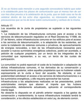 Si no se hiciera esta mención a una segunda convocatoria habría que estar
a lo establecido para los plazos de comunicación que al menos han de ser
con tres días previos a la celebración de la junta, que en todo caso se ha de
celebrar dentro de los ocho días siguientes, es interesante resaltar las
precauciones que se ha de tener sobre comunicación y certeza de la misma.
Artículo 17:
Los acuerdos de la Junta de propietarios se sujetarán a las siguientes
reglas:
1. La instalación de las infraestructuras comunes para el acceso a los
servicios de telecomunicación regulados en el Real Decreto-ley 1/1998, de
27 de febrero, sobre infraestructuras comunes en los edificios para el acceso
a los servicios de telecomunicación, o la adaptación de los existentes, así
como la instalación de sistemas comunes o privativos, de aprovechamiento
de energías renovables, o bien de las infraestructuras necesarias para
acceder a nuevos suministros energéticos colectivos, podrá ser acordada, a
petición de cualquier propietario, por un tercio de los integrantes de la
comunidad que representen, a su vez, un tercio de las cuotas de
participación.
La comunidad no podrá repercutir el coste de la instalación o adaptación de
dichas infraestructuras comunes, ni los derivados de su conservación y
mantenimiento posterior, sobre aquellos propietarios que no hubieren votado
expresamente en la Junta a favor del acuerdo. No obstante, si con
posterioridad solicitasen el acceso a los servicios de telecomunicaciones o a
los suministros energéticos, y ello requiera aprovechar las nuevas
infraestructuras o las adaptaciones realizadas en las preexistentes, podrá
autorizárseles siempre que abonen el importe que les hubiera
correspondido, debidamente actualizado, aplicando el correspondiente
interés legal.
No obstante lo dispuesto en el párrafo anterior respecto a los gastos de
conservación y mantenimiento, la nueva infraestructura instalada tendrá la
consideración, a los efectos establecidos en esta Ley, de elemento común.
 
