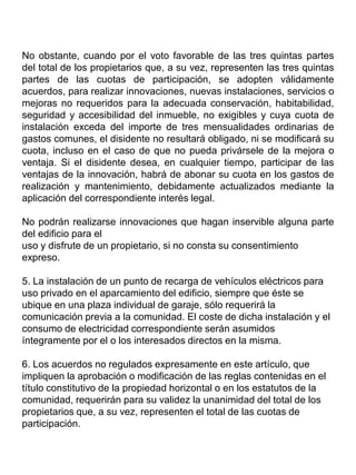 No obstante, cuando por el voto favorable de las tres quintas partes
del total de los propietarios que, a su vez, representen las tres quintas
partes de las cuotas de participación, se adopten válidamente
acuerdos, para realizar innovaciones, nuevas instalaciones, servicios o
mejoras no requeridos para la adecuada conservación, habitabilidad,
seguridad y accesibilidad del inmueble, no exigibles y cuya cuota de
instalación exceda del importe de tres mensualidades ordinarias de
gastos comunes, el disidente no resultará obligado, ni se modificará su
cuota, incluso en el caso de que no pueda privársele de la mejora o
ventaja. Si el disidente desea, en cualquier tiempo, participar de las
ventajas de la innovación, habrá de abonar su cuota en los gastos de
realización y mantenimiento, debidamente actualizados mediante la
aplicación del correspondiente interés legal.
No podrán realizarse innovaciones que hagan inservible alguna parte
del edificio para el
uso y disfrute de un propietario, si no consta su consentimiento
expreso.
5. La instalación de un punto de recarga de vehículos eléctricos para
uso privado en el aparcamiento del edificio, siempre que éste se
ubique en una plaza individual de garaje, sólo requerirá la
comunicación previa a la comunidad. El coste de dicha instalación y el
consumo de electricidad correspondiente serán asumidos
íntegramente por el o los interesados directos en la misma.
6. Los acuerdos no regulados expresamente en este artículo, que
impliquen la aprobación o modificación de las reglas contenidas en el
título constitutivo de la propiedad horizontal o en los estatutos de la
comunidad, requerirán para su validez la unanimidad del total de los
propietarios que, a su vez, representen el total de las cuotas de
participación.
 