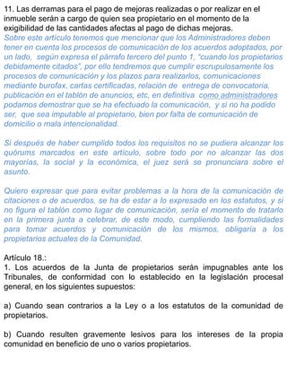 11. Las derramas para el pago de mejoras realizadas o por realizar en el
inmueble serán a cargo de quien sea propietario en el momento de la
exigibilidad de las cantidades afectas al pago de dichas mejoras.
Sobre este artículo tenemos que mencionar que los Administradores deben
tener en cuenta los procesos de comunicación de los acuerdos adoptados, por
un lado, según expresa el párrafo tercero del punto 1, “cuando los propietarios
debidamente citados”, por ello tendremos que cumplir escrupulosamente los
procesos de comunicación y los plazos para realizarlos, comunicaciones
mediante burofax, cartas certificadas, relación de entrega de convocatoria,
publicación en el tablón de anuncios, etc, en definitiva como administradores
podamos demostrar que se ha efectuado la comunicación, y si no ha podido
ser, que sea imputable al propietario, bien por falta de comunicación de
domicilio o mala intencionalidad.
Si después de haber cumplido todos los requisitos no se pudiera alcanzar los
quórums marcados en este artículo, sobre todo por no alcanzar las dos
mayorías, la social y la económica, el juez será se pronunciara sobre el
asunto.
Quiero expresar que para evitar problemas a la hora de la comunicación de
citaciones o de acuerdos, se ha de estar a lo expresado en los estatutos, y si
no figura el tablón como lugar de comunicación, sería el momento de tratarlo
en la primera junta a celebrar, de este modo, cumpliendo las formalidades
para tomar acuerdos y comunicación de los mismos, obligaría a los
propietarios actuales de la Comunidad.
Artículo 18.:
1. Los acuerdos de la Junta de propietarios serán impugnables ante los
Tribunales, de conformidad con lo establecido en la legislación procesal
general, en los siguientes supuestos:
a) Cuando sean contrarios a la Ley o a los estatutos de la comunidad de
propietarios.
b) Cuando resulten gravemente lesivos para los intereses de la propia
comunidad en beneficio de uno o varios propietarios.
 