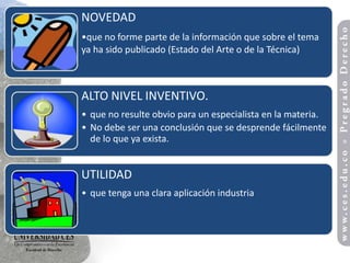 NOVEDAD
•que no forme parte de la información que sobre el tema
ya ha sido publicado (Estado del Arte o de la Técnica)



ALTO NIVEL INVENTIVO.
• que no resulte obvio para un especialista en la materia.
• No debe ser una conclusión que se desprende fácilmente
  de lo que ya exista.


UTILIDAD
• que tenga una clara aplicación industria
 