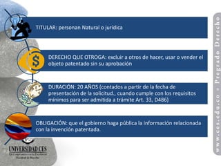 TITULAR: personan Natural o jurídica




     DERECHO QUE OTROGA: excluir a otros de hacer, usar o vender el
     objeto patentado sin su aprobación


     DURACIÓN: 20 AÑOS (contados a partir de la fecha de
     presentación de la solicitud., cuando cumple con los requisitos
     mínimos para ser admitida a trámite Art. 33, D486)


OBLIGACIÓN: que el gobierno haga pública la información relacionada
con la invención patentada.
 