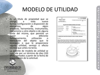 MODELO DE UTILIDAD
•   Es un título de propiedad que se
    otorga       a       toda         nueva
    forma, configuración o disposición de
    elementos,          de             algún
    artefacto, herramienta, instrumento,
    mecanismo u otro objeto o de alguna
    parte del mismo, que permita un
    mejor           o              diferente
    funcionamiento,       utilización      o
    fabricación del objeto que le
    incorpore o que le proporcione
    alguna utilidad, ventaja o efecto
    técnico que antes no tenía.
•   La patente de modelo de utilidad se
    concede por un término de diez (10)
    años, contados a partir de la fecha de
    presentación de la solicitud.
 