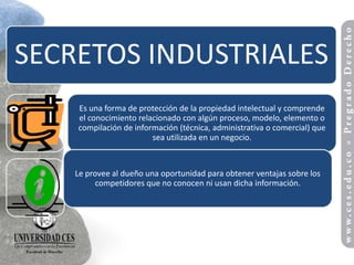 SECRETOS INDUSTRIALES
    Es una forma de protección de la propiedad intelectual y comprende
    el conocimiento relacionado con algún proceso, modelo, elemento o
    compilación de información (técnica, administrativa o comercial) que
                        sea utilizada en un negocio.



    Le provee al dueño una oportunidad para obtener ventajas sobre los
          competidores que no conocen ni usan dicha información.
 