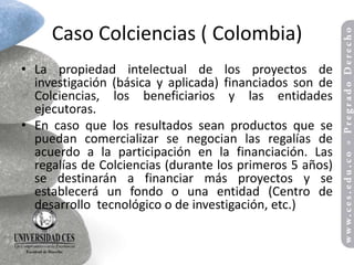 Caso Colciencias ( Colombia)
• La propiedad intelectual de los proyectos de
  investigación (básica y aplicada) financiados son de
  Colciencias, los beneficiarios y las entidades
  ejecutoras.
• En caso que los resultados sean productos que se
  puedan comercializar se negocian las regalías de
  acuerdo a la participación en la financiación. Las
  regalías de Colciencias (durante los primeros 5 años)
  se destinarán a financiar más proyectos y se
  establecerá un fondo o una entidad (Centro de
  desarrollo tecnológico o de investigación, etc.)
 