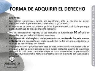 FORMA DE ADQUIRIR EL DERECHO
•   REGISTRO
•   Las marcas comerciales deben ser registradas ante la división de signos
    distintivos de la Superintendencia de Industria y Comercio.
•   El registro es un derecho que otorga dicha Superintendencia al titular para que
    pueda hacer uso de ellos de manera exclusiva.
•   Una vez concedido el registro, su uso exclusivo se autoriza por 10   años y es
    renovable por períodos idénticos y sucesivos.
• La renovación del registro debe presentarse dentro de los seis meses
  anteriores a la expiración del registro o dentro de los seis meses siguientes a
    la fecha de vencimiento del mismo.
•   Se puede reclamar prioridad con base en una primera solicitud presentada en
    otro país y dentro de un período de seis meses contados a partir de la primera
    solicitud, lo cual tiene como efecto que se toma como fecha de presentación
    de la solicitud nacional la fecha de presentación en el estado del cual alega la
    prioridad.
 