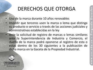 DERECHOS QUE OTORGA
• Uso de la marca durante 10 años renovables
• Impedir que terceros usen la marca o lema que distinga
  su producto o servicio a través de las acciones judiciales y
  administrativas establecidas en la ley
• Ante la solicitud de registro de marcas o lemas similares
  ante la Superintendencia de Industria y Comercio, el
  dueño de la marca podrá oponerse al registro de esta o
  estas dentro de los 30 siguientes a la publicación de
  dicha marca en la Gaceta de la Propiedad Industrial.
 