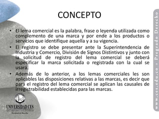 CONCEPTO
• El lema comercial es la palabra, frase o leyenda utilizada como
  complemento de una marca y por ende a los productos o
  servicios que identifique aquella y a su vigencia.
• El registro se debe presentar ante la Superintendencia de
  Industria y Comercio, División de Signos Distintivos y junto con
  la solicitud de registro del lema comercial se deberá
  especificar la marca solicitada o registrada con la cual se
  usará.
• Además de lo anterior, a los lemas comerciales les son
  aplicables las disposiciones relativas a las marcas, es decir que
  para el registro del lema comercial se aplican las causales de
  irregistrabilidad establecidas para las marcas.
 