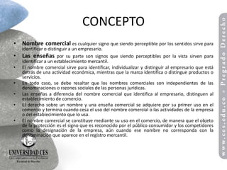 CONCEPTO
• Nombre comercial es cualquier signo que siendo perceptible por los sentidos sirve para
    identificar o distinguir a un empresario.
•   Las enseñas por su parte son signos que siendo perceptibles por la vista sirven para
    identificar a un establecimiento mercantil.
•   El nombre comercial sirve para identificar, individualizar y distinguir al empresario que está
    detrás de una actividad económica, mientras que la marca identifica o distingue productos o
    servicios.
•   En todo caso, se debe resaltar que los nombres comerciales son independientes de las
    denominaciones o razones sociales de las personas jurídicas.
•   Las enseñas a diferencia del nombre comercial que identifica al empresario, distinguen al
    establecimiento de comercio.
•   El derecho sobre un nombre y una enseña comercial se adquiere por su primer uso en el
    comercio y termina cuando cesa el uso del nombre comercial o las actividades de la empresa
    o del establecimiento que lo usa.
•   El nombre comercial se constituye mediante su uso en el comercio, de manera que el objeto
    de la protección es el signo que es reconocido por el público consumidor y los competidores
    como la designación de la empresa, aún cuando ese nombre no corresponda con la
    denominación que aparece en el registro mercantil.
 