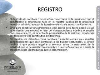 REGISTRO
• El depósito de nombres o de enseñas comerciales es la inscripción que el
  comerciante o empresario hace en el registro público de la propiedad
  industrial administrado por la Superintendencia de Industria y Comercio.
• Sirve para constituir una presunción legal acerca de la fecha desde la cual
  se entiende que empezó el uso del correspondiente nombre o enseña
  que, para el efecto, es la fecha de presentación de la solicitud, resultando
  así declarativo y no constitutivo de derechos.
• No pueden ser utilizados como nombres o enseñas comerciales aquellas
  denominaciones que sean contrarias a las buenas costumbres, al orden
  público o que puedan engañar a terceros sobre la naturaleza de la
  actividad que se desarrolla con el nombre o la enseña comercial o sobre la
  procedencia de los productos que se comercialicen.
 