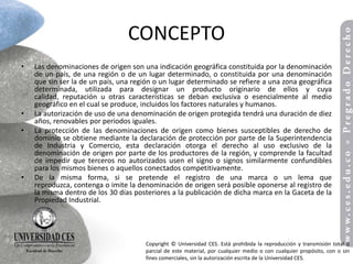 CONCEPTO
•   Las denominaciones de origen son una indicación geográfica constituida por la denominación
    de un país, de una región o de un lugar determinado, o constituida por una denominación
    que sin ser la de un país, una región o un lugar determinado se refiere a una zona geográfica
    determinada, utilizada para designar un producto originario de ellos y cuya
    calidad, reputación u otras características se deban exclusiva o esencialmente al medio
    geográfico en el cual se produce, incluidos los factores naturales y humanos.
•   La autorización de uso de una denominación de origen protegida tendrá una duración de diez
    años, renovables por periodos iguales.
•   La protección de las denominaciones de origen como bienes susceptibles de derecho de
    dominio se obtiene mediante la declaración de protección por parte de la Superintendencia
    de Industria y Comercio, esta declaración otorga el derecho al uso exclusivo de la
    denominación de origen por parte de los productores de la región, y comprende la facultad
    de impedir que terceros no autorizados usen el signo o signos similarmente confundibles
    para los mismos bienes o aquellos conectados competitivamente.
•   De la misma forma, si se pretende el registro de una marca o un lema que
    reproduzca, contenga o imite la denominación de origen será posible oponerse al registro de
    la misma dentro de los 30 días posteriores a la publicación de dicha marca en la Gaceta de la
    Propiedad Industrial.




                                      Copyright © Universidad CES. Está prohibida la reproducción y transmisión total o
                                      parcial de este material, por cualquier medio o con cualquier propósito, con o sin
                                      fines comerciales, sin la autorización escrita de la Universidad CES.
 