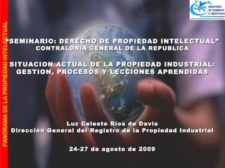 PANORAMA DE LA PROPIEDAD INTELECTUAL




                     “ SEMINARIO: DERECHO DE PROPIEDAD INTELECTUAL”
                                              CONTRALORIA GENERAL DE LA REPUBLICA

                                       SITUACION ACTUAL DE LA PROPIEDAD INDUSTRIAL:
                                         GESTION, PROCESOS Y LECCIONES APRENDIDAS




                                                      Luz Celeste Ríos de Davis
                                       Dirección General del Registro de la Propiedad Industrial


                                                       24-27 de agosto de 2009
 