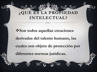 ¿QUÉ ES LA PROPIEDAD
INTELECTUAL?
Son todos aquellas creaciones
derivadas del talento humano, las
cuales son objeto de protección por
diferentes normas jurídicas.
 