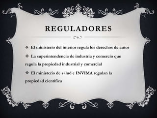 REGULADORES
 El ministerio del interior regula los derechos de autor
 La superintendencia de industria y comercio que
regula la propiedad industrial y comercial
 El ministerio de salud e INVIMA regulan la
propiedad científica
 