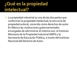 ¿Qué es la propiedad intelectual?La propiedad industrial es una de las dos partes que conforman la propiedad intelectual; la otra es la de propiedad autoral, conocida como derechos de autor. En México las instituciones gubernamentales encargadas de administrar el sistema son: el Instituto Mexicano de la Propiedad Industrial (IMPI) y la Secretaría de Educación Pública, a través del Instituto Nacional del Derecho de Autor.