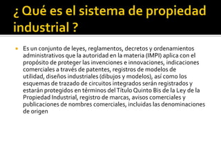 ¿ Qué es el sistema de propiedad industrial ? Es un conjunto de leyes, reglamentos, decretos y ordenamientos administrativos que la autoridad en la materia (IMPI) aplica con el propósito de proteger las invenciones e innovaciones, indicaciones comerciales a través de patentes, registros de modelos de utilidad, diseños industriales (dibujos y modelos), así como los esquemas de trazado de circuitos integrados serán registrados y estarán protegidos en términos del Título Quinto Bis de la Ley de la Propiedad Industrial, registro de marcas, avisos comerciales y publicaciones de nombres comerciales, incluidas las denominaciones de origen 