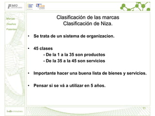 Marcas                   Clasificación de las marcas
Diseños                     Clasificación de Niza.
Patentes

           • Se trata de un sistema de organizacion.

           • 45 clases
                  - De la 1 a la 35 son productos
                  - De la 35 a la 45 son servicios

           • Importante hacer una buena lista de bienes y servicios.

           • Pensar si se vá a utilizar en 5 años.




                                                                  11
 