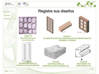 Marcas                             Registre sus diseños
Diseños

Patentes




                    D0504119                              D0504351
              Revestimiento para      ELEMENTOS KITS DE CONSTRUCCION EN MINIATURAS DE
                la construcción                      CERAMICA Y RESINA




                  I0158318                    I0157939                     I0143852
             SEPARADOR PARA LA           UNA PIEZA PARA LA             PIEZA MODULAR
           CONSTRUCCION DE MUROS     CONSTRUCCION DE BORDILLOS        PARA BORDILLOS

                                                                                        19
 
