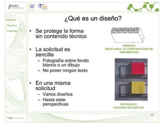 Marcas                    ¿Qué es un diseño?
Diseños

Patentes   • Se protege la forma
             sin contenido técnico
                                                     D0503953
           • La solicitud es             PIEZA PARA LA CONSTRUCCION DE
                                                  PARAMENTOS
             sencilla
              – Fotografía sobre fondo
                blanco o un dibujo
              – No poner ningún texto

           • En una misma
             solicitud
              – Varios diseños
              – Hasta siete
                perspectivas                      D0510625-01
                                              FACHADA DE EDIFICIO

                                                                    20
 