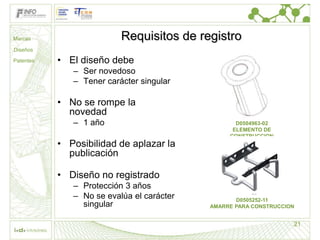 Marcas                    Requisitos de registro
Diseños

Patentes   • El diseño debe
              – Ser novedoso
              – Tener carácter singular

           • No se rompe la
             novedad
              – 1 año                             D0504963-02
                                                 ELEMENTO DE
                                                CONSTRUCCION
           • Posibilidad de aplazar la
             publicación

           • Diseño no registrado
              – Protección 3 años
              – No se evalúa el carácter          D0505252-11
                singular                   AMARRE PARA CONSTRUCCION


                                                                  21
 