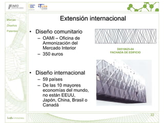 Marcas                  Extensión internacional
Diseños

Patentes
           • Diseño comunitario
              – OAMI – Oficina de
                Armonización del
                Mercado Interior             D0510625-04
              – 350 euros                FACHADA DE EDIFICIO




           • Diseño internacional
              – 59 países
              – De las 10 mayores
                economías del mundo,
                no están EEUU,
                Japón, China, Brasil o
                Canadá

                                                               22
 
