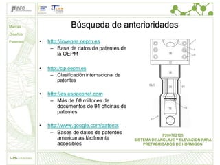 Marcas                   Búsqueda de anterioridades
Diseños

Patentes   •   http://invenes.oepm.es
                – Base de datos de patentes de
                    la OEPM

           •   http://cip.oepm.es
                – Clasificación internacional de
                    patentes

           •   http://es.espacenet.com
                – Más de 60 millones de
                    documentos de 91 oficinas de
                    patentes

           •   http://www.google.com/patents
                – Bases de datos de patentes                    P200702125
                    americanas fácilmente          SISTEMA DE ANCLAJE Y ELEVACION PARA
                    accesibles                         PREFABRICADOS DE HORMIGON
 