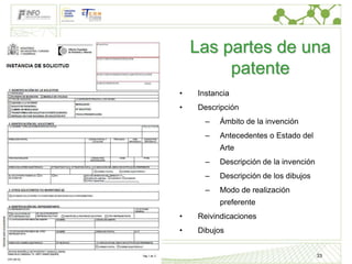 Marcas

Diseños
               Las partes de una
Patentes
                    patente
           •   Instancia
           •   Descripción
                 –   Ámbito de la invención
                 –   Antecedentes o Estado del
                     Arte
                 –   Descripción de la invención
                 –   Descripción de los dibujos
                 –   Modo de realización
                     preferente
           •   Reivindicaciones
           •   Dibujos


                                                   33
ip4inno
 