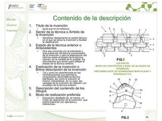 Marcas                        Contenido de la descripción
Diseños    1.   Título de la invención
                •   Igual que en la instancia
Patentes
           2.   Sector de la técnica o Ámbito de
                la Invención
                •   Identificar rápidamente el campo técnico
                    en el que se ubica la invención y facilitar
                    la clasificación
           3.   Estado de la técnica anterior o
                Antecedentes
                •   Que sea conocido por el solicitante y
                    que pueda ser útil para la comprensión
                    de la invención y para la elaboración del
                    informe sobre el estado de la técnica,
                    citando, en la medida de lo posible, los
                    documentos que sirvan para reflejar el
                    estado de la técnica anterior.                               U201000795
           4.   Explicación de la invención o                      MURO DE CONTENCION A BASE DE BLOQUES DE
                                                                                 HORMIGON
                Breve descripción de la invención                 PREFABRICADOS DE HORMIGONES MONTALBAN Y
                •   Tal y como es caracterizada en las
                    reivindicaciones que permita la                            RODRIGUEZ S.A.
                    comprensión del problema técnico
                    planteado, así como la solución al
                    mismo, indicándose, en su caso, las
                    ventajas de la invención en relación con
                    el estado de la técnica anterior.
           5.   Descripción del contenido de los
                dibujos
           6.   Modo de realización preferida
                •   Exposición detallada de, al menos, un
                    modo de realización de la invención, que
                    podrá ilustrarse con ejemplos y
                    referencias.




                                                                                                      34
 
