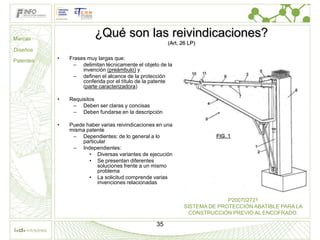 Marcas
                         ¿Qué son las reivindicaciones?
                                                       (Art. 26 LP)
Diseños

Patentes   •   Frases muy largas que:
                – delimitan técnicamente el objeto de la
                    invención (preámbulo) y
                – definen el alcance de la protección
                    conferida por el título de la patente
                    (parte caracterizadora)

           •   Requisitos
                – Deben ser claras y concisas
                – Deben fundarse en la descripción

           •   Puede haber varias reivindicaciones en una
               misma patente
                – Dependientes: de lo general a lo
                    particular
                – Independientes:
                      • Diversas variantes de ejecución
                      • Se presentan diferentes
                          soluciones frente a un mismo
                          problema
                      • La solicitud comprende varias
                          invenciones relacionadas


                                                                            P200702721
                                                              SISTEMA DE PROTECCIÓN ABATIBLE PARA LA
                                                                CONSTRUCCIÓN PREVIO AL ENCOFRADO.

                                                  35
 