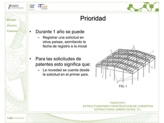 Marcas                                    Prioridad
Diseños

Patentes   • Durante 1 año se puede
               – Registrar una solicitud en
                 otros países, asimilando la
                 fecha de registro a la inicial


           • Para las solicitudes de
             patentes esto significa que:
               – La novedad se cuenta desde
                 la solicitud en el primer país.




                                                            P200701671
                                            ESTRUCTURA PARA CONSTRUCCION DE CUBIERTAS
                                                  ESTRUCTURAS JOMAR COYES, S.L.
 