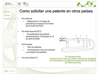 Marcas         Como solicitar una patente en otros países
Diseños

Patentes   •    Vía nacional
                 –    Utilizando los 12 meses de
                     prioridad que otorga el Convenio
                     de la Unión de París

           •    Vía Internacional (PCT)
                 –     Procedimiento de solicitud
                     internacional en 139 países el 15
                     de abril de 2008

           •    Vía Europea
                 –     Haz de patentes
                 –     Procedimiento único de solicitud
                     y concesión de patentes

                                                                 PCT/ES2006/070029
           •    Vía comunitaria (?)
                                                 DISPOSITIVO DE ANCLAJE PARA FIJACION DE SISTEMAS
                                                 DE SEGURIDAD A ELEMENTOS RESISTENTES EN OBRAS
                                                                 DE CONSTRUCCION
 