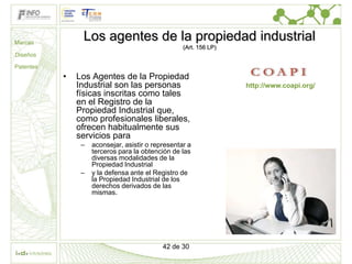 Marcas
                Los agentes de la propiedad industrial
                                                   (Art. 156 LP)
Diseños

Patentes
           •   Los Agentes de la Propiedad
               Industrial son las personas                         http://www.coapi.org/
               físicas inscritas como tales
               en el Registro de la
               Propiedad Industrial que,
               como profesionales liberales,
               ofrecen habitualmente sus
               servicios para
                –   aconsejar, asistir o representar a
                    terceros para la obtención de las
                    diversas modalidades de la
                    Propiedad Industrial
                –   y la defensa ante el Registro de
                    la Propiedad Industrial de los
                    derechos derivados de las
                    mismas.




                                            42 de 30
 