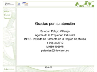 Marcas

Diseños

Patentes


                   Gracias por su atención
                         Esteban Pelayo Villarejo
                    Agente de la Propiedad Industrial
           INFO - Instituto de Fomento de la Región de Murcia
                               T 968 362812
                              M 680 405976
                          patentes@info.carm.es




                           45 de 30
 