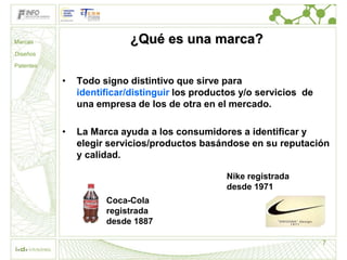 Marcas                     ¿Qué es una marca?
Diseños

Patentes

           •   Todo signo distintivo que sirve para
               identificar/distinguir los productos y/o servicios de
               una empresa de los de otra en el mercado.

           •   La Marca ayuda a los consumidores a identificar y
               elegir servicios/productos basándose en su reputación
               y calidad.

                                                Nike registrada
                                                desde 1971
                     Coca-Cola
                     registrada
                     desde 1887

                                                                       7
 