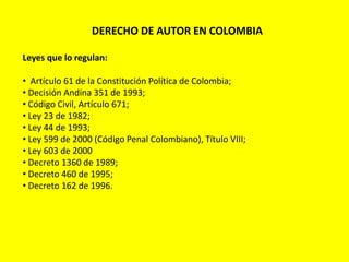 DERECHO DE AUTOR EN COLOMBIA
Leyes que lo regulan:
• Artículo 61 de la Constitución Política de Colombia;
• Decisión Andina 351 de 1993;
• Código Civil, Artículo 671;
• Ley 23 de 1982;
• Ley 44 de 1993;
• Ley 599 de 2000 (Código Penal Colombiano), Título VIII;
• Ley 603 de 2000
• Decreto 1360 de 1989;
• Decreto 460 de 1995;
• Decreto 162 de 1996.
 