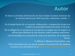 El Autor es el titular del Derecho de Autor desde el mismo momento de la creación del recurso Web (artículo, animación, sonido...).  Es el simple hecho de su creación, elaboración o composición el que nos confiere la propiedad intelectual sobre el recurso. No es obligatoria ni necesaria la inscripción en ningún tipo de registro ni oficina para disfrutar de este derecho sobre nuestras creaciones.  Una formalidad es la mención de reserva de derechos, de la siguiente forma: © Alberto J. Maestre Fuentenebro, 2010 Otro mecanismo que nos puede ayudar en la protección de nuestros recursos es su inscripción en el  Registro de Propiedad Intelectual .  Presentación SlideShare - TICS 