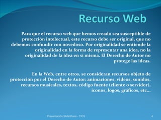 Para que el recurso web que hemos creado sea susceptible de protección intelectual, este recurso debe ser original, que no debemos confundir con novedoso. Por originalidad se entiende la originalidad en la forma de representar una idea, no la originalidad de la idea en sí misma. El Derecho de Autor no protege las ideas. En la Web, entre otros, se consideran recursos objeto de protección por el Derecho de Autor: animaciones, videos, sonidos, recursos musicales, textos, código fuente (cliente o servidor), iconos, logos, gráficos, etc... Presentación SlideShare - TICS 