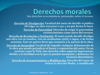 Son derechos no económicos, personales, sobre el recurso. Derecho de Divulgación : Facultad del autor de decidir si publica (divulga) su obra (recurso) o no, y en qué forma lo hará. Derecho de Paternidad : Derecho de exigir la paternidad, reconocimiento como autor del recurso. Derecho de Revelación y Ocultación : El autor puede decidir divulgar una obra con su nombre, con un seudónimo (nick) o signo, o de forma anónima. Esto no quiere decir que renuncie a la autoría de la obra. Derecho de Integridad : Facultad de impedir cualquier deformación de la obra que pueda perjudicar el honor y reputación del autor. En un entorno como la Web, este derecho cobra especial importancia, debido a la facilidad con la que se pueden manipular y deformar los recursos electrónicos. Derecho de Arrepentimiento y Modificación : Derecho del autor de retirar la obra del Medio, o modificarla Presentación SlideShare - TICS 