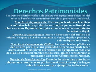 Los Derechos Patrimoniales o de Explotación representan el derecho del autor de beneficiarse económicamente de su producción intelectual. Derecho de Reproducción : El autor puede obtener beneficio económico de las reproducciones o copias que se realicen de su obra o recurso. Reproducir o copiar un recurso sin consentimiento del autor es ilegal. Derecho de Distribución : Puesta a disposición del público del original o copias de la obra mediante su venta, alquiler, préstamo, o de cualquier otra forma. Derecho de Comunicación Pública : La comunicación pública es todo un acto por el que una pluralidad de personas puede tener acceso a la obra sin previa distribución de ejemplares a cada una de ellas. La discusión en este sentido sería, ¿puede considerarse la publicación web como Comunicación Pública?. Derecho de Transformación : Derecho del autor para autorizar y obtener una remuneración por las transformaciones que se hagan sobre la obra, como por ejemplo las traducciones.  Presentación SlideShare - TICS 