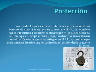 No en todos los países se lleva a cabo la misma protección de los Derechos de Autor. Por ejemplo, en países como EE.UU. se le confiere menos importancia a los derechos morales que en los países europeos. Mientras que en Europa se considera que los derechos morales tienen una duración eterna, que no se extingue, en EE.UU. se considera que tienen la misma duración que los patrimoniales, 70 años desde la muerte del autor. Presentación SlideShare - TICS 