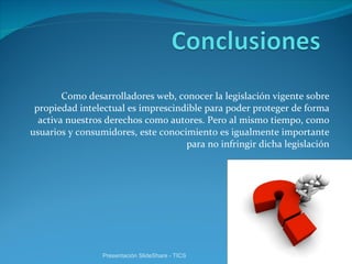 Como desarrolladores web, conocer la legislación vigente sobre propiedad intelectual es imprescindible para poder proteger de forma activa nuestros derechos como autores. Pero al mismo tiempo, como usuarios y consumidores, este conocimiento es igualmente importante para no infringir dicha legislación Presentación SlideShare - TICS 