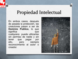 Propiedad Intelectual
En ambos casos, después
de pasada la protección, las
creaciones pasan a ser de
Dominio Publico, lo que
significa               que
cualquiera puede utilizarlas
sin permiso de nadie y sin
tener     que   pagar    por
ello,      pero     siempre
reconocimiento al autor o
creador.
 