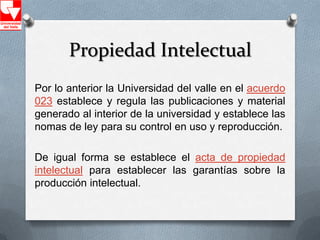 Propiedad Intelectual
Por lo anterior la Universidad del valle en el acuerdo
023 establece y regula las publicaciones y material
generado al interior de la universidad y establece las
nomas de ley para su control en uso y reproducción.

De igual forma se establece el acta de propiedad
intelectual para establecer las garantías sobre la
producción intelectual.
 